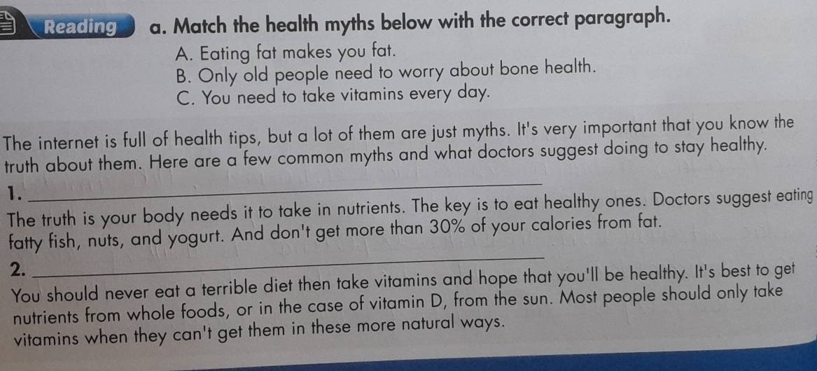 Reading a. Match the health myths below with the correct paragraph. 
A. Eating fat makes you fat. 
B. Only old people need to worry about bone health. 
C. You need to take vitamins every day. 
The internet is full of health tips, but a lot of them are just myths. It's very important that you know the 
_ 
truth about them. Here are a few common myths and what doctors suggest doing to stay healthy. 
1. 
The truth is your body needs it to take in nutrients. The key is to eat healthy ones. Doctors suggest eating 
_ 
fatty fish, nuts, and yogurt. And don't get more than 30% of your calories from fat. 
2. 
You should never eat a terrible diet then take vitamins and hope that you'll be healthy. It's best to get 
nutrients from whole foods, or in the case of vitamin D, from the sun. Most people should only take 
vitamins when they can't get them in these more natural ways.