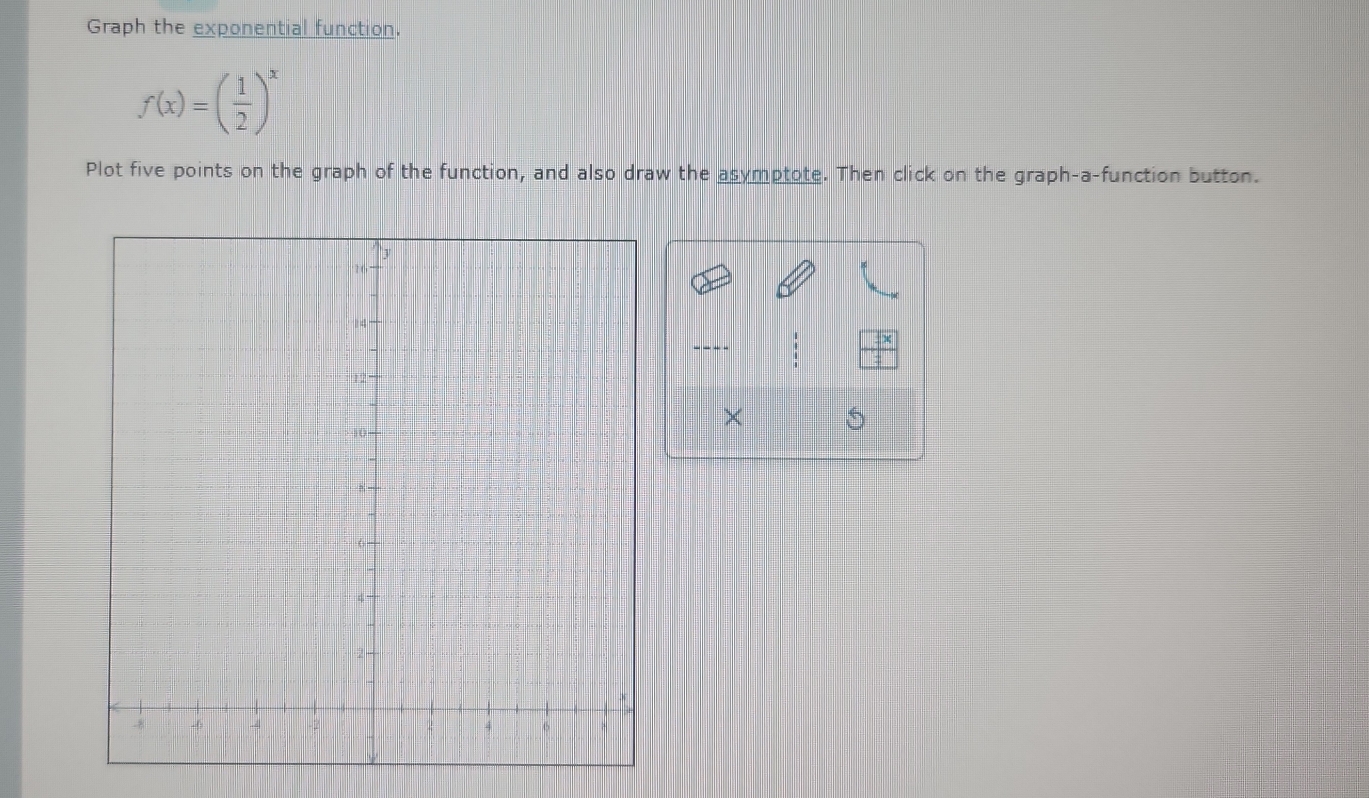 Graph the exponential function.
f(x)=( 1/2 )^x
Plot five points on the graph of the function, and also draw the asymptote. Then click on the graph-a-function button.
 4/4 
×