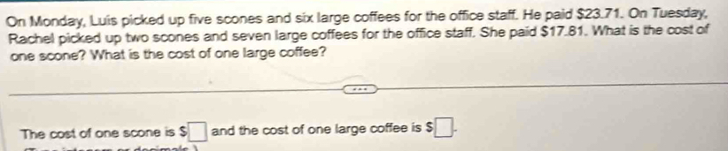 On Monday, Luis picked up five scones and six large coffees for the office staff. He paid $23.71. On Tuesday, 
Rachel picked up two scones and seven large coffees for the office staff. She paid $17.81. What is the cost of 
one scone? What is the cost of one large coffee? 
The cost of one scone is $□ and the cost of one large coffee is $□.