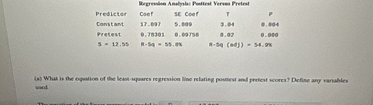 Regression Analysis: Posttest Versus Pretest 
Predictor Coef SE Coef T P 
Constant 17.897 5.889 3.04 0.004
Pretest 0.78301 0.09758 8.02 0.000
S=12.55 R-Sq=55.8% R-Sq(adj)=54.9%
(a) What is the equation of the least-squares regression line relating posttest and pretest scores? Define any variables 
used