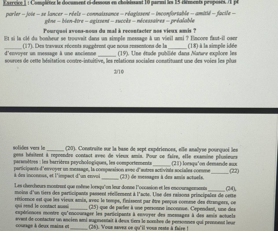 Complétez le document ci-dessous en choisissant 10 parmi les 15 éléments proposés. /1 pt
parler - joie - se lancer - réels - connaissance - réagissent - inconfortable - amitié - facile -
gêne - bien-être - agissent - succès - nécessaires - préalable
Pourquoi avons-nous du mal à recontacter nos vieux amis ?
Et si la clé du bonheur se trouvait dans un simple message à un vieil ami ? Encore faut-il oser
_(17). Des travaux récents suggèrent que nous ressentons de la _(18) à la simple idée
d'envoyer un message à une ancienne _(19). Une étude publiée dans Nature explore les
sources de cette hésitation contre-intuitive, les relations sociales constituant une des voies les plus
2/10
solides vers le_ (20). Construite sur la base de sept expériences, elle analyse pourquoi les
gens hésitent à reprendre contact avec de vieux amis. Pour ce faire, elle examine plusieurs
paramètres : les barrières psychologiques, les comportements _(21) lorsqu’on demande aux
participants d’envoyer un message, la comparaison avec d’autres activités sociales comme_ (22)
à des inconnus, et l’impact d’un envoi_ (23) de messages à des amis actuels.
Les chercheurs montrent que même lorsqu’on leur donne l’occasion et les encouragements _(24),
moins d’un tiers des participants passent réellement à l’acte. Une des raisons principales de cette
réticence est que les vieux amis, avec le temps, finissent par être perçus comme des étrangers, ce
qui rend le contact aussi _(25) que de parler à une personne inconnue. Cependant, une des
expériences montre qu'encourager les participants à envoyer des messages à des amis actuels
avant de contacter un ancien ami augmentait à deux tiers le nombre de personnes qui prennent leur
courage à deux mains et _(26). Vous savez ce qu’il vous reste à faire !