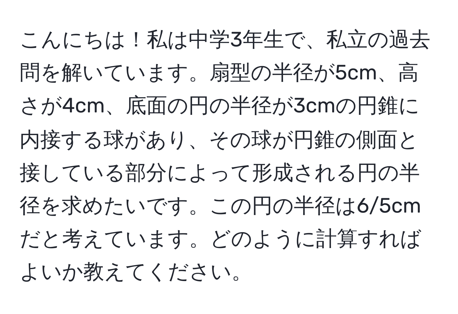 こんにちは！私は中学3年生で、私立の過去問を解いています。扇型の半径が5cm、高さが4cm、底面の円の半径が3cmの円錐に内接する球があり、その球が円錐の側面と接している部分によって形成される円の半径を求めたいです。この円の半径は6/5cmだと考えています。どのように計算すればよいか教えてください。