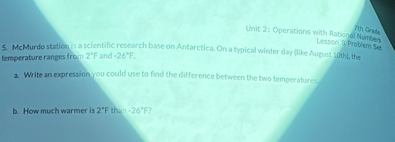 7th Grade 
Unit 2: Operations with Rational Numbers 
Lesson 8 Problem Set 
5. McMurdo station is a scientific research base on Antarctica. On a typical winter day (like August 10th), the 
temperature ranges from 2°F and -26°F. 
a. Write an expression you could use to find the difference between the two temperatures. 
b. How much warmer is 2°F than -26°F