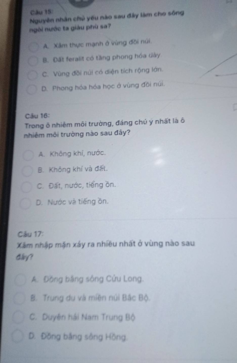 Nguyên nhân chủ yếu nào sau đây làm cho sông
ngòi nước ta giâu phù sa?
A. Xâm thực mạnh ở vùng đôi núi.
B. Đất feralit có tăng phong hóa dây
_
C. Vùng đồi núi có diện tích rộng lớn.
D. Phong hóa hóa học ở vùng đôi núi.
Câu 16:
Trong ô nhiêm môi trường, đáng chú ý nhất là ô
nhiêm môi trường nào sau đây?
A. Không khí, nước.
B. Không khí và đất.
C. Đất, nước, tiếng ồn.
D. Nước và tiếng ồn.
Câu 17:
Xâm nhập mặn xảy ra nhiều nhất ở vùng nào sau
dây?
A. Đồng bằng sông Cửu Long.
B. Trung du và miền núi Bắc Bộ.
C. Duyên hải Nam Trung Bộ
D. Đồng bằng sông Hồng.