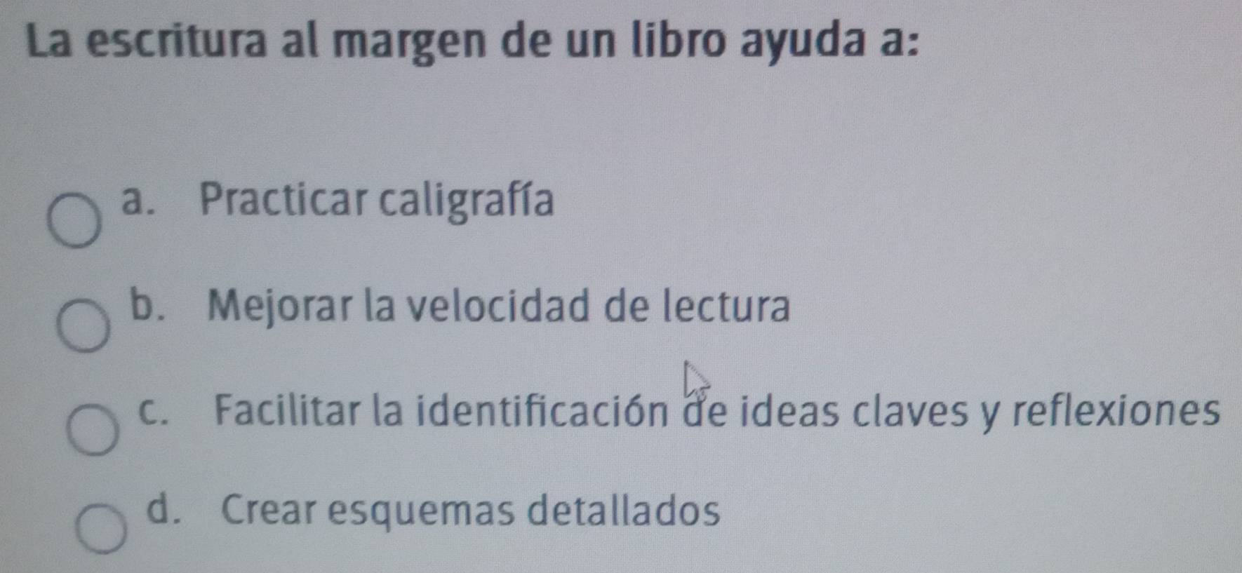 La escritura al margen de un libro ayuda a:
a. Practicar caligrafía
b. Mejorar la velocidad de lectura
c. Facilitar la identificación de ideas claves y reflexiones
d. Crear esquemas detallados