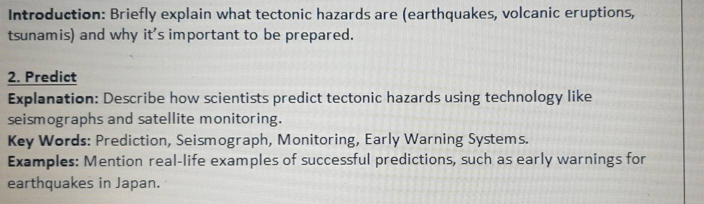 Introduction: Briefly explain what tectonic hazards are (earthquakes, volcanic eruptions, 
tsunamis) and why it's important to be prepared. 
2. Predict 
Explanation: Describe how scientists predict tectonic hazards using technology like 
seismographs and satellite monitoring. 
Key Words: Prediction, Seismograph, Monitoring, Early Warning Systems. 
Examples: Mention real-life examples of successful predictions, such as early warnings for 
earthquakes in Japan.