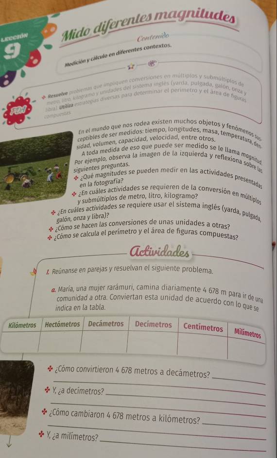 Lección Mido diferentes magnitudes
Contenido
Medición y cálculo en diferentes contextos.
* Resnelve probiemas que impliquen conversiones en múltiplos y submúltipios de
meto, litro, kilogramo y unidades del sistema inglés (yarda, pulgada, galón, onza y
ntial Unliza estralegías diversas para determinar el perimetro y el área de figuras
compuestas
En el mundo que nos rodea existen muchos objetos y fenómenos sus
ceptibles de ser medidos: tiempo, longitudes, masa, temperatura, den
sidad, volumen, capacidad, velocidad, entre otros.
A toda medida de eso que puede ser medido se le llama magnitud
Por ejemplo, observa la imagen de la izquierda y reflexiona sobre las
siguientes preguntas.
* ¿Quê magnitudes se pueden medir en las actividades presentadas
en la fotografia?
¿En cuáles actividades se requieren de la conversión en múltiplos
y submúltiplos de metro, litro, kilogramo?
¿En cuáles actividades se requiere usar el sistema inglés (yarda, pulgada
galón, onza y libra)?
¿Cómo se hacen las conversiones de unas unidades a otras?
Cómo se calcula el perímetro y el área de figuras compuestas?
Actividades
1. Reúnanse en parejas y resuelvan el siguiente problema.
a María, una mujer rarámuri, camina diariamente 4 678 m para ir de una
comunidad a otra. Conviertan esta unidad de acuerdo con lo que se
indica en la tabla.
_
_
¿Cómo convirtieron 4 678 metros a decámetros?
_
a decímetros?
_
_
_
¿Cómo cambiaron 4 678 metros a kilómetros?
_
Y ¿a milímetros?