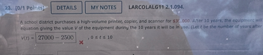 DETAILS MY NOTES LARCOLALG11 2.1.094. 
A school district purchases a high-volume printer, copier, and scanner for $36,000. After 10 years, the equipment will 
equation giving the value V of the equipment during the 10 years it will be in use. (Let t be the number of years after
v(t)=27000-2500. 0≤ t≤ 10