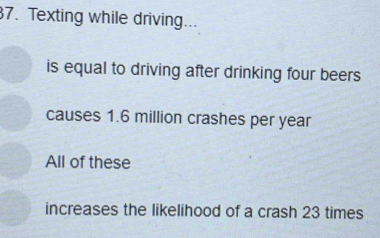 Texting while driving...
is equal to driving after drinking four beers
causes 1.6 million crashes per year
All of these
increases the likelihood of a crash 23 times