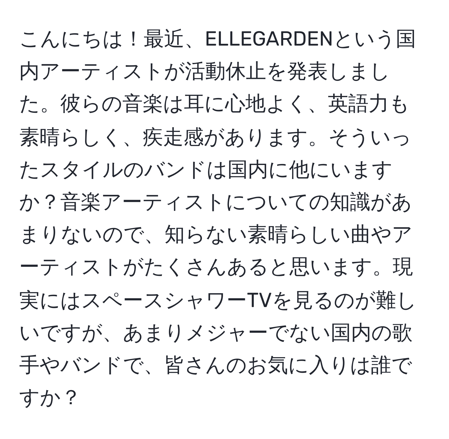 こんにちは！最近、ELLEGARDENという国内アーティストが活動休止を発表しました。彼らの音楽は耳に心地よく、英語力も素晴らしく、疾走感があります。そういったスタイルのバンドは国内に他にいますか？音楽アーティストについての知識があまりないので、知らない素晴らしい曲やアーティストがたくさんあると思います。現実にはスペースシャワーTVを見るのが難しいですが、あまりメジャーでない国内の歌手やバンドで、皆さんのお気に入りは誰ですか？