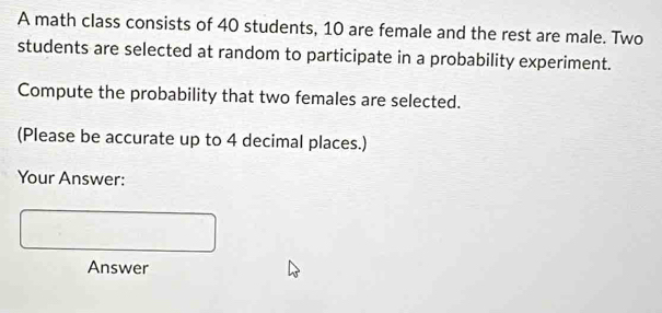 A math class consists of 40 students, 10 are female and the rest are male. Two 
students are selected at random to participate in a probability experiment. 
Compute the probability that two females are selected. 
(Please be accurate up to 4 decimal places.) 
Your Answer: 
Answer