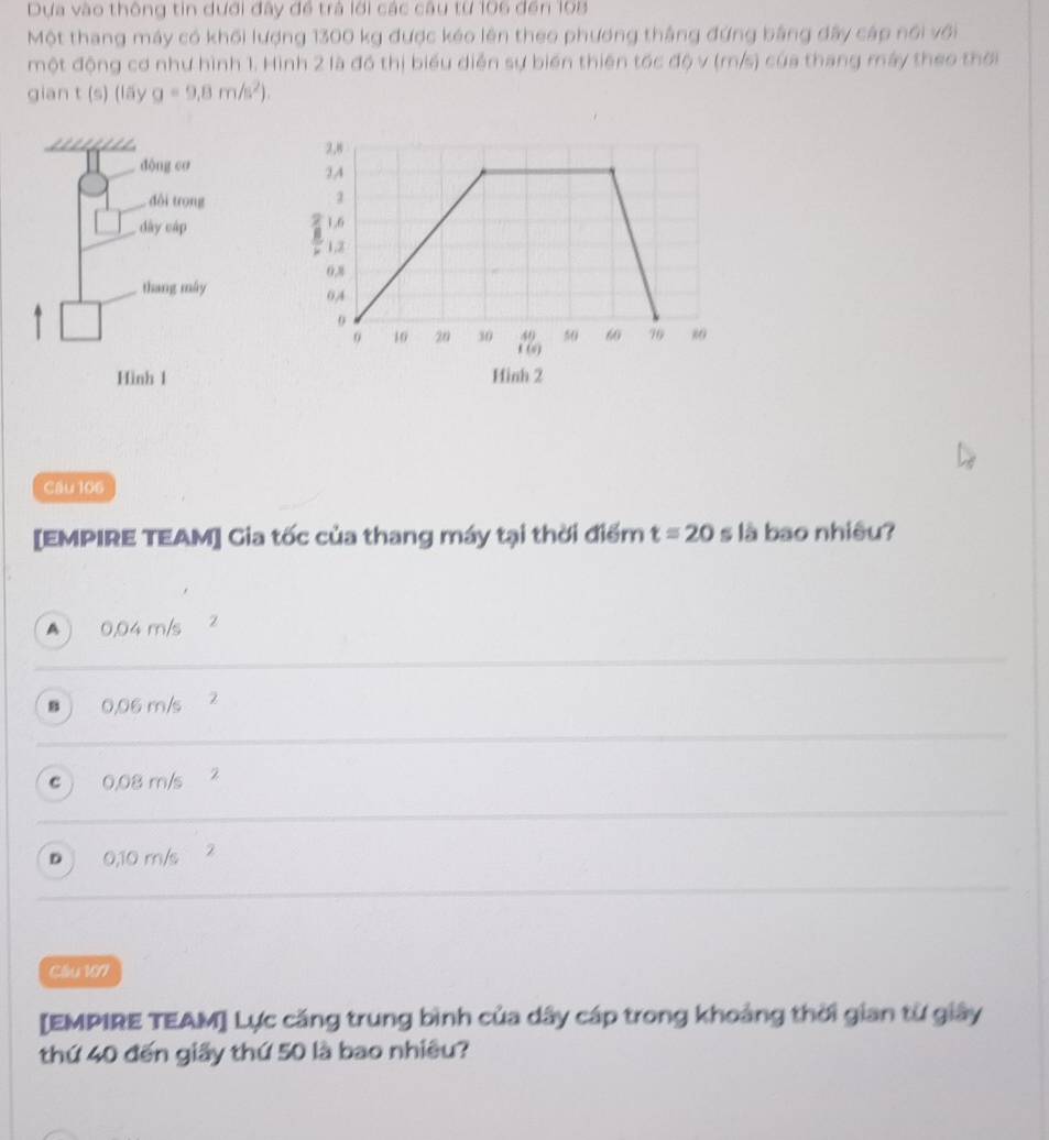 Dựa vào thông tin dưới đây đề trả lới các câu từ 106 đến 108
Một thang máy có khối lượng 1300 kg được kéo lên theo phương thắng đứng bằng đây cáp nổi với
một động cơ như hình 1. Hình 2 là đồ thị biểu diễn sự biến thiên tốc độ v (m/s) của thang máy theo thời
gian t (9) (15yg=9.8m/s^2). 

Cau 106
[EMPIRE TEAM] Gia tốc của thang máy tại thời điểm t=20 s là bao nhiêu?
A ) 0.04 m/s
“ 0,06 m/s 2
c ) 0,08 m/s 2
D 0,10 m/s 2
Cầu 107
[EMPIRE TEAM] Lực căng trung bình của dây cáp trong khoảng thời gian từ giây
thứ 40 đến giấy thứ 50 là bao nhiều?