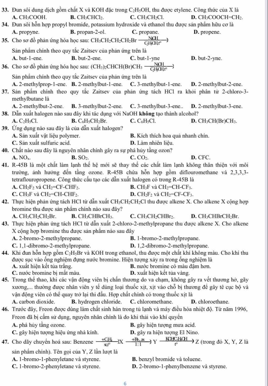 Đun sôi dung dịch gồm chất X và KOH đặc trong C₂H₅OH, thu được etylene. Công thức của X là
A. CH₃COOH. B. CH₃CHCl₂. C. CH_3CH_2C I D. CH_3COOCH=CH_2.
34. Đun sôi hỗn hợp propyl bromide, potassium hydroxide và ethanol thu được sản phẩm hữu cơ là
A. propyne. B. propan-2-ol. C. propane. D. propene.
35. Cho sơ đồ phản ứng hóa học sau: CH_3CH_2CH_2CH_2Br NiCH/CHCHt^0 gg
Sản phẩm chính theo quy tắc Zaitsev của phản ứng trên là
A. but-1-ene. B. but-2-ene. C. but-1-yne D. but-2-yne.
36. Cho sơ đồ phản ứng hóa học sau: (CH_3)_2CHCH(Br)CH_3-frac NiCHC_2H_5OH^0to
Sản phẩm chính theo quy tắc Zaitsev của phản ứng trên là
A. 2-methylprop-1-ene. B. 2-methylbut-1-ene. C. 3-methylbut-1-ene. D. 2-methylbut-2-ene.
37. Sản phầm chính theo quy tắc Zaitsev của phản ứng tách HCl ra khỏi phân tử 2-chloro-3-
methylbutane là
A. 2-methylbut-2-ene. B. 3-methylbut-2-ene. C. 3-methylbut-3-ene.. D. 2-methylbut-3-ene.
38. Dẫn xuất halogen nào sau đây khi tác dụng với NaOH không tạo thành alcohol?
A. C_2H_5Cl. B. C_6H_5CH_2Br. C. C_6H_5Cl. D. CH_3CH(Br)CH_3.
39. Ứng dụng nào sau đây là của dẫn xuất halogen?
A. Sản xuất vật liệu polymer. B. Kích thích hoa quả nhanh chín.
C. Sản xuất sulfuric acid. D. Làm nhiên liệu.
40. Chất nào sau đây là nguyên nhân chính gây ra sự phá hủy tầng ozon?
A. NO_x. B. SO_2. C. CO_2. D. CFC.
41. R-45B là một chất làm lạnh thế hệ mới sẽ thay thế các chất làm lạnh không thân thiện với môi
trường, ảnh hưởng đến tầng ozone. 1 R-45B chứa hỗn hợp gồm diflouromethane và 2,3,3,3-
tetraflouropropene. Công thức cấu tạo các dẫn xuất halogen có trong R-45B là
A. CH_2F_2 và CH_2=CF-CHF_2. B. CH_3F và CH_2=CH-CF_3.
C. CH_3F và CH_2=CH-CHF_2. D. CH_2F_2 và CH_2=CF-CF_3.
42. Thực hiện phản ứng tách HCl từ dẫn xuất CH_3CH_2CH_2Cl I thu được alkene X. Cho alkene X cộng hợp
bromine thu được sản phẩm chính nào sau đây?
A. CH_3CH_2CH_2Br. B. CH_3CHBrCH_3. C. CH₃CH₂CHBr2. D. CH₃CHBr( CH_2Br
43. Thực hiện phản ứng tách HCl từ dẫn xuất 2-chloro-2-methylpropane thu được alkene X. Cho alkene
X cộng hợp bromine thu được sản phẩm nào sau đây
A. 2-bromo-2-methylpropane. B. 1-bromo-2-methylpropane.
C. 1,1-dibromo-2-methylpropane. D. 1,2-dibromo-2-methylpropane.
4. Khi đun hỗn hợp gồm C_2H_5Br và KOH trong ethanol, thu được một chất khí không màu. Cho khí thu
được sục vào ống nghiệm đựng nước bromine. Hiện tượng xảy ra trong ống nghiệm là
A. xuất hiện kết tủa trắng. B. nước bromine có màu đậm hơn.
C. nước bromine bị mất màu. D. xuất hiện kết tủa vàng.
45. Trong thể thao, khi các vận động viên bị chấn thương do va chạm, không gây ra vết thương hở, gãy
xương,... thường được nhân viên y tế dùng loại thuốc xịt, xịt vào chỗ bị thương để gây tê cục bộ và
vận động viên có thể quay trở lại thi đấu. Hợp chất chính có trong thuốc xịt là
A. carbon dioxide. B. hydrogen chloride. C. chloromethane. D. chloroethane.
46. Trước đây, Freon được dùng làm chất sinh hàn trong tủ lạnh và máy điều hòa nhiệt độ. Từ năm 1996,
Freon đã bị cấm sử dụng, nguyên nhân chính là do khi thải vào khí quyển
A. phá hủy tầng ozone. B. gây hiện tượng mưa acid.
C. gây hiện tượng hiệu ứng nhà kính. D. gây ra hiện tượng El Nino.
47. Cho dãy chuyển hoá sau: Benzene frac +CH_5xt^0,xfrac +B_7.HCH(:1)Y KHCH(H)/r^0 to Z (tr ong đó X. , Y, Z là
sản phẩm chính). Tên gọi của Y, Z lần lượt là
A. 1-bromo-1-phenyletane và styrene. B. benzyl bromide và toluene.
C. 1-bromo-2-phenyletane và styrene. D. 2-bromo-1-phenylbenzene và styrene.
6