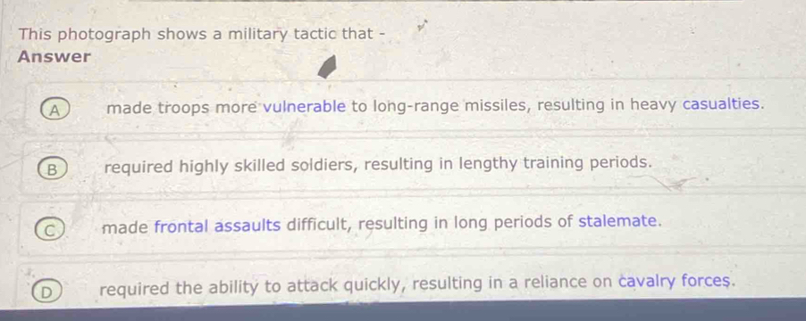 This photograph shows a military tactic that -
Answer
made troops more vulnerable to long-range missiles, resulting in heavy casualties.
5 required highly skilled soldiers, resulting in lengthy training periods.
made frontal assaults difficult, resulting in long periods of stalemate.
required the ability to attack quickly, resulting in a reliance on cavalry forces.