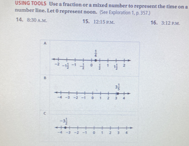 USING TOOLS Use a fraction or a mixed number to represent the time on a
number line. Let 0 represent noon. (See Exploration 1, p. 357.)
14. 8:30 A.M. 15. 12:15 PM. 16. 3:12 PM.
A
B
3 1/5 
C