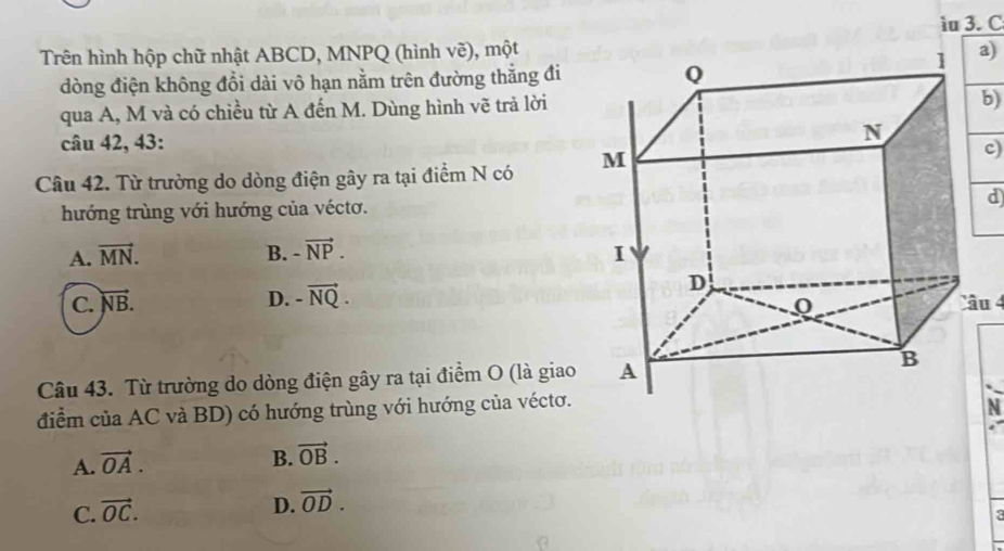 iu 3. C
Trên hình hộp chữ nhật ABCD, MNPQ (hình vẽ), mộta)
dòng điện không đổi dài vô hạn nằm trên đường thắng đi 
qua A, M và có chiều từ A đến M. Dùng hình vẽ trả lời
b)
câu 42, 43:
Câu 42. Từ trường do dòng điện gây ra tại điểm N có
c)
hướng trùng với hướng của véctơ.
d)
A. vector MN. B. -vector NP.
C. vector NB. D. -vector NQ. âu 4
Câu 43. Từ trường do dòng điện gây ra tại điểm O (là giao
điểm của AC và BD) có hướng trùng với hướng của véctơ.
N
A. vector OA.
B. vector OB.
C. vector OC.
D. vector OD.