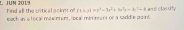 JUN 2019 
Find all the critical points of f(x,y)=y^3-3x^2+3x^2y-3y^2-8 and classify 
each as a local maximum, local minimum or a saddle point.