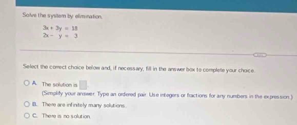 Solve the system by elimination.
3x+3y=18
2x-y=3
Select the correct choice below and, if necessary, fill in the answer box to complete your choice.
A. The solution is □ . 
(Simplify your answer. Type an ordered pair. Use integers or fractions for any numbers in the expression.)
B. There are infinitely many solutions.
C. There is no solution.