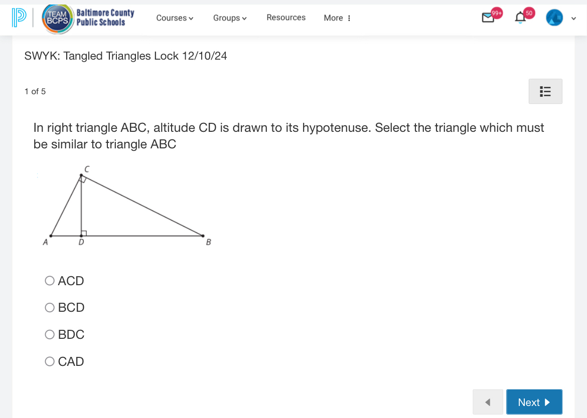 EA Baltimore County
BCP Public Schools Courses√ Groups Resources More :
SWYK: Tangled Triangles Lock 12/10/24
1 of 5
In right triangle ABC, altitude CD is drawn to its hypotenuse. Select the triangle which must
be similar to triangle ABC
ACD
BCD
BDC
CAD
Next 、