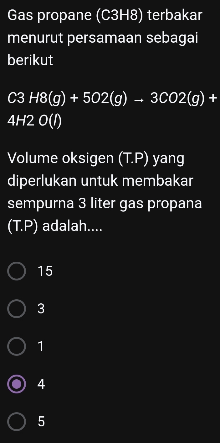 Gas propane (C3H8) terbakar
menurut persamaan sebagai
berikut
C3H8(g)+5O2(g)to 3CO2(g)+
4H2O(I)
Volume oksigen (T.P) yang
diperlukan untuk membakar
sempurna 3 liter gas propana
(T. P) adalah....
15
3
1
4
5