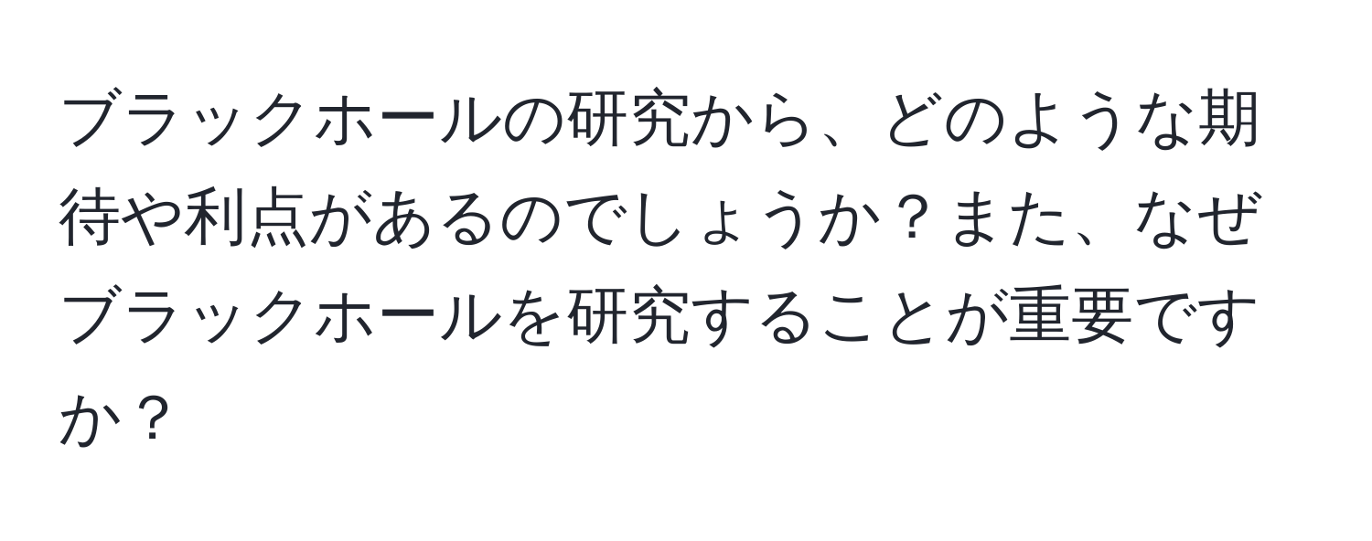 ブラックホールの研究から、どのような期待や利点があるのでしょうか？また、なぜブラックホールを研究することが重要ですか？