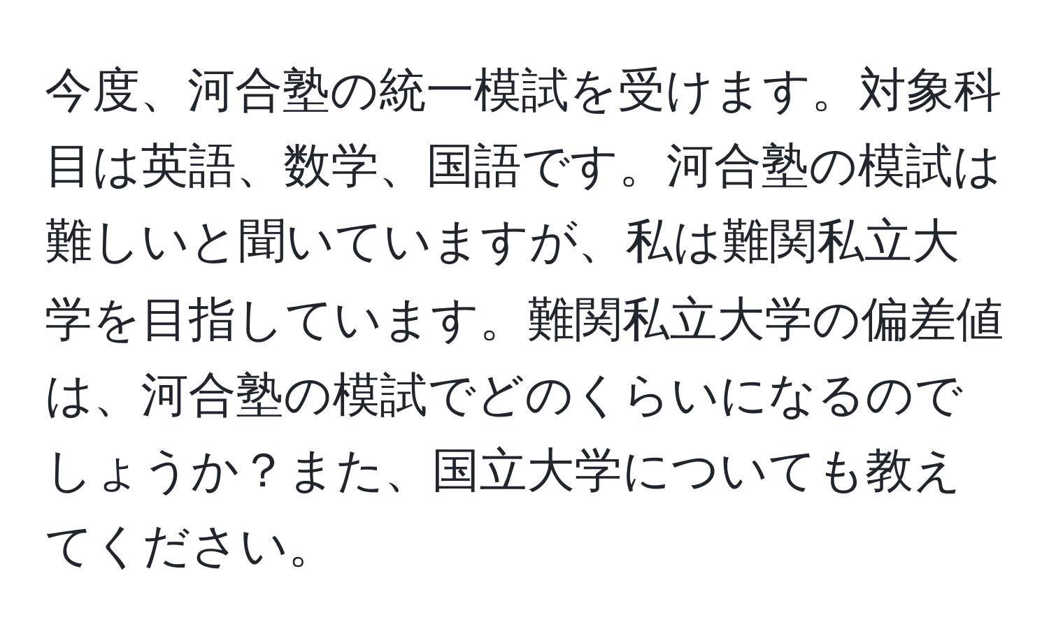 今度、河合塾の統一模試を受けます。対象科目は英語、数学、国語です。河合塾の模試は難しいと聞いていますが、私は難関私立大学を目指しています。難関私立大学の偏差値は、河合塾の模試でどのくらいになるのでしょうか？また、国立大学についても教えてください。