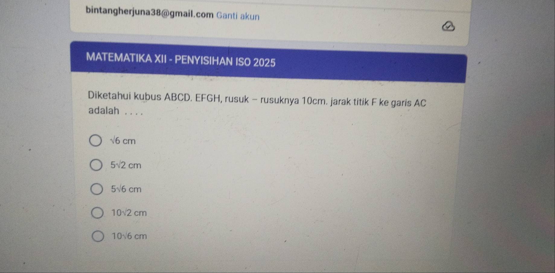 bintangherjuna38@gmail.com Ganti akun
MATEMATIKA XII - PENYISIHAN ISO 2025
Diketahui kubus ABCD. EFGH, rusuk - rusuknya 10cm. jarak titik F ke garis AC
adalah . . ..
sqrt(6)cm
5sqrt(2)cm
5sqrt(6)cm
10sqrt(2)cm
10sqrt(6)cm