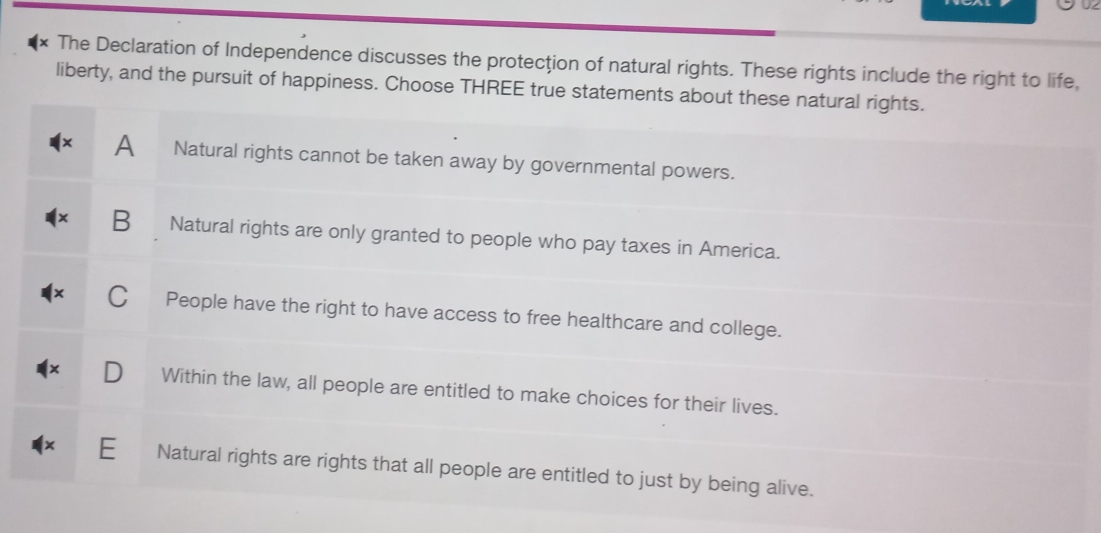 The Declaration of Independence discusses the protecţion of natural rights. These rights include the right to life,
liberty, and the pursuit of happiness. Choose THREE true statements about these natural rights.
A Natural rights cannot be taken away by governmental powers.
B Natural rights are only granted to people who pay taxes in America.
People have the right to have access to free healthcare and college.
Within the law, all people are entitled to make choices for their lives.
E Natural rights are rights that all people are entitled to just by being alive.