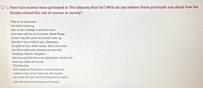 How have women been portrayed in The Odyssey thus far? What do you believe these portrayals say about how the 
Greeks viewed the role of women in society? 
"And he at once said: 
'Let it be a warning 
even to you. Indulge a woman never, 
and never tell her all you know. Some things 
a man may tell, some he should cover up. 
Not that I see a risk for you, Odysseus, 
of death at your wife's hands. She is too wise, 
too dlear-eyed, sees alternatives too well, 
Penelope, Ikários' daughter-- 
that young bride whom we left behind--think of 111-
when we sailed off to war. 
The baby boy 
still cradled at her breast—now he must be 
a grown man, and a lucky one. By heaven, 
you'll see him yet, and he'll embrace his father 
with old fashioned respect, and rightly."