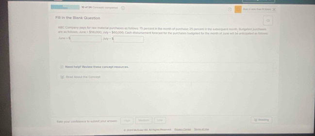 of 24 Concepts compreted Due in less than I hous X 
Fill in the Blank Question 
are as lollows; June = $56,000; Ju ABC Company pays for naw material purchases as follows; 75 percent in the month of purchase; 25 percent in the subsequent month. Burigeted purchases
y| $60,000. Cash disbursement forecast for the purchases budgeted for the month of June will be anticipated as follow
Area=$□ , △ y=$□
Need help? Review these concept resources. 
1 (ead About the Concept 
fate your confidence to submit your answer. High Martum Low [p] Reading 
© 2024 Mu Grsse ( 68. At lights Rexerved. Etioax,Cantal Tecs odie