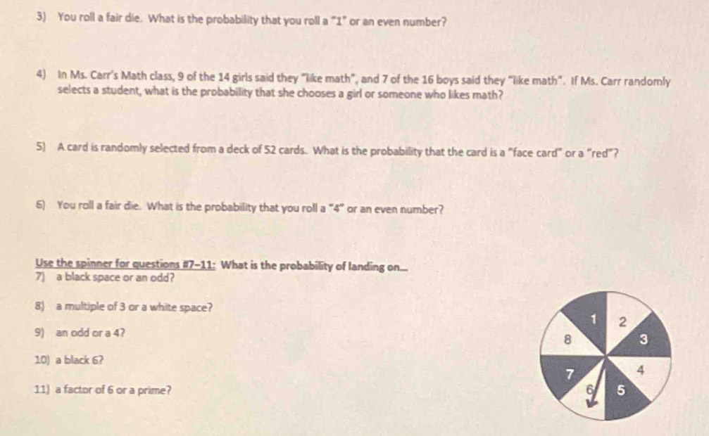 You roll a fair die. What is the probability that you roll a "1" or an even number? 
4) In Ms. Carr's Math class, 9 of the 14 girls said they "like math”, and 7 of the 16 boys said they “like math”. If Ms. Carr randomly 
selects a student, what is the probability that she chooses a girl or someone who likes math? 
5) A card is randomly selected from a deck of 52 cards. What is the probability that the card is a "face card" or a “red”? 
6) You roll a fair die. What is the probability that you roll a "4" or an even number? 
Use the spinner for questions #7-11: What is the probability of landing on... 
7) a black space or an odd? 
8) a multiple of 3 or a white space?
1 2
9) an odd or a 4?
8 3
10) a black 6?
7 4
11) a factor of 6 or a prime? 6 5