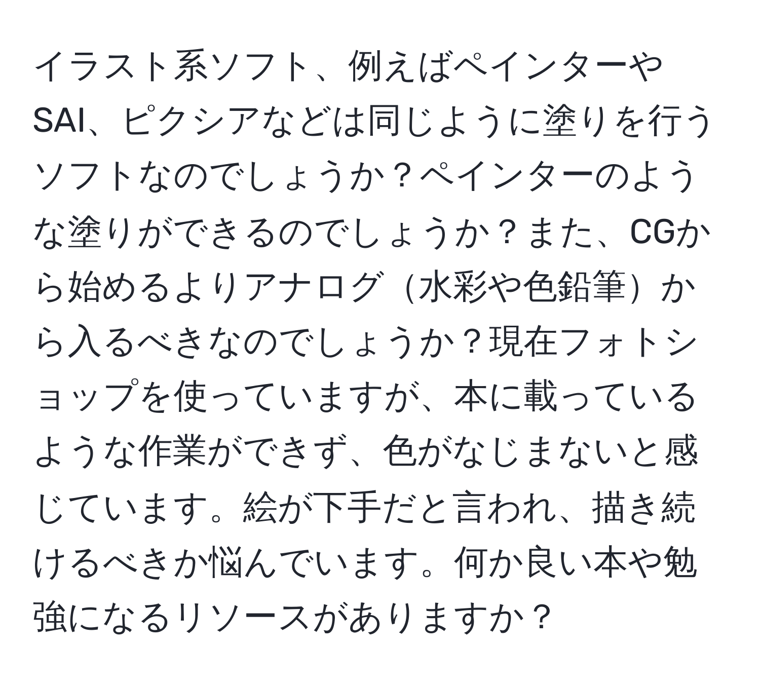 イラスト系ソフト、例えばペインターやSAI、ピクシアなどは同じように塗りを行うソフトなのでしょうか？ペインターのような塗りができるのでしょうか？また、CGから始めるよりアナログ水彩や色鉛筆から入るべきなのでしょうか？現在フォトショップを使っていますが、本に載っているような作業ができず、色がなじまないと感じています。絵が下手だと言われ、描き続けるべきか悩んでいます。何か良い本や勉強になるリソースがありますか？