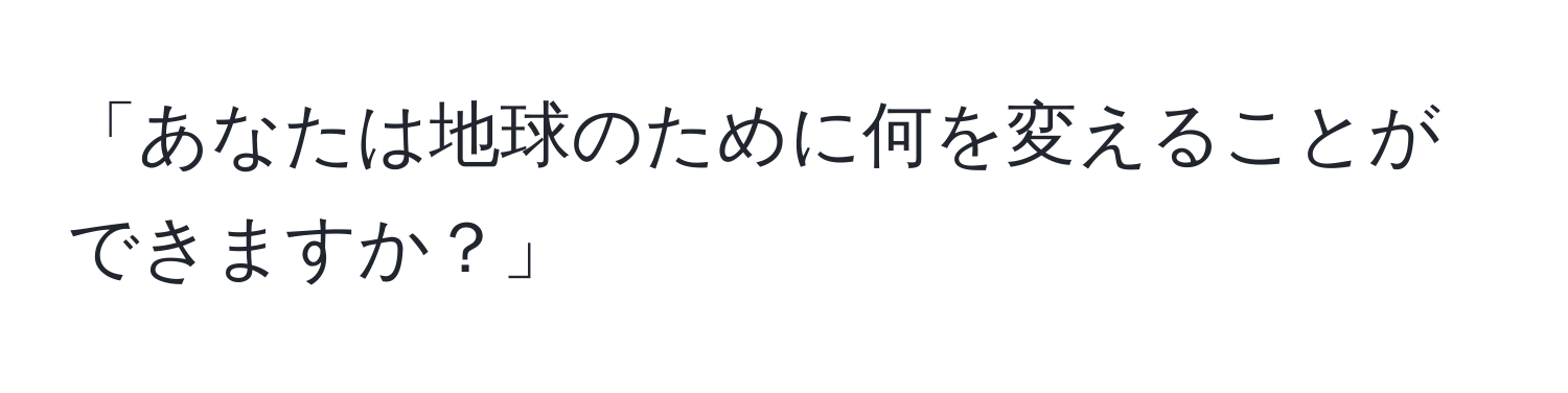 「あなたは地球のために何を変えることができますか？」