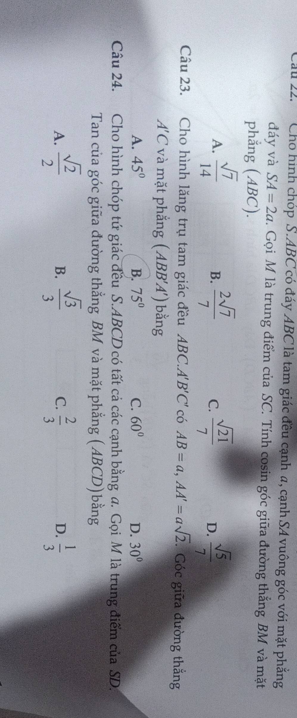 Cau 22. Cho hình chóp S. ABC có đáy ABC là tam giác đều cạnh a, cạnh SA vuông góc với mặt phẳng
đáy và SA=2a. Gọi M là trung điểm của SC. Tính cosin góc giữa đường thắng BM và mặt
phẳng (ABC).
A.  sqrt(7)/14   2sqrt(7)/7   sqrt(21)/7 
B.
C.
D.  sqrt(5)/7 
Câu 23. Cho hình lăng trụ tam giác đều ABC. A'' B'C' có AB=a, AA'=asqrt(2).Góc giữa đường thắng
A'C và mặt phẳng ( A BB'A') bằng
A. 45° B. 75° C. 60° D. 30°
Câu 24. Cho hình chóp tứ giác đều S. ABCD có tất cả các cạnh bằng σ. Gọi M là trung điểm của SD.
Tan của góc giữa đường thẳng BM và mặt phẳng (ABCD)bằng
A.  sqrt(2)/2   sqrt(3)/3   2/3  D.  1/3 
B.
C.
