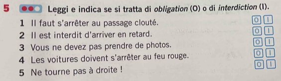 Leggi e indica se si tratta di obligation (O) o di interdiction (I). 
1 Il faut s'arrêter au passage clouté. 0 1
2 Il est interdit d'arriver en retard. 
0 
3 Vous ne devez pas prendre de photos. 
0 | 
4 Les voitures doivent s'arrêter au feu rouge.
0 D 
0 
5 Ne tourne pas à droite !