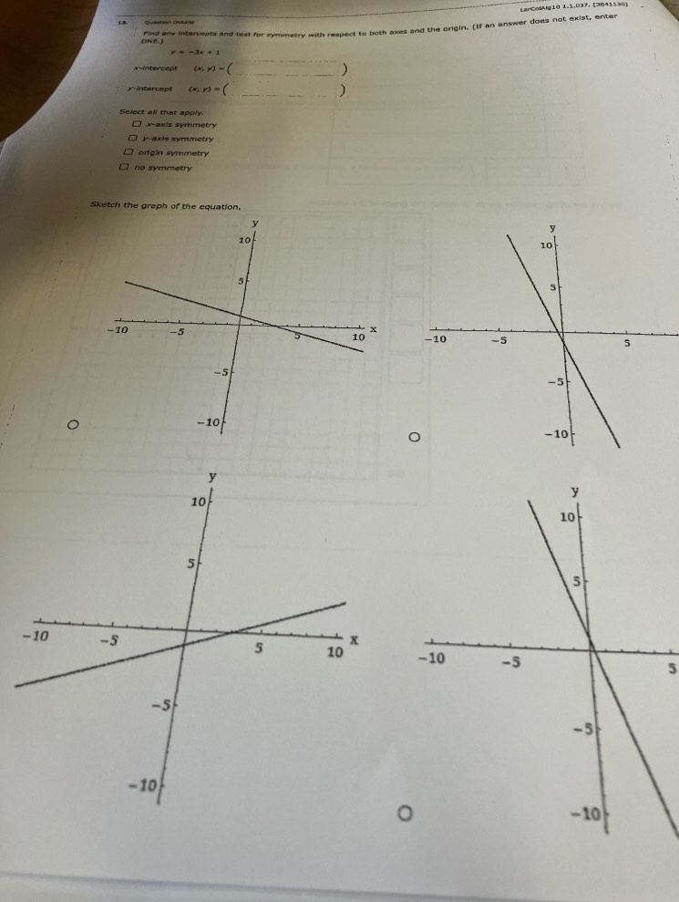 LarColAlg10 1.1.037. [3841136]
13
Find any intercepts and test for symmetry with respect to both axes and the origin. (If an answer does not exist, enter
DNE.)
_
x-intercept (x,y)= (_ )
y-intercept (x,y)= _)
Select all that apply
x-axis symmetry
y axis symmetry
origin symmetry
no symmetry
Sketch the graph of the equation.

5