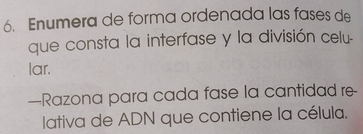 Enumera de forma ordenada las fases de 
que consta la interfase y la división celu- 
lar. 
—Razona para cada fase la cantidad re- 
lativa de ADN que contiene la célula.