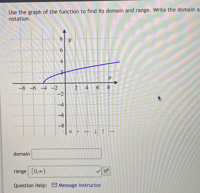 Use the graph of the function to find its domain and range. Write the domain a 
notation. 
domain □ 
range [0,∈fty ) sqrt() sigma^6
Question Help: Message instructor