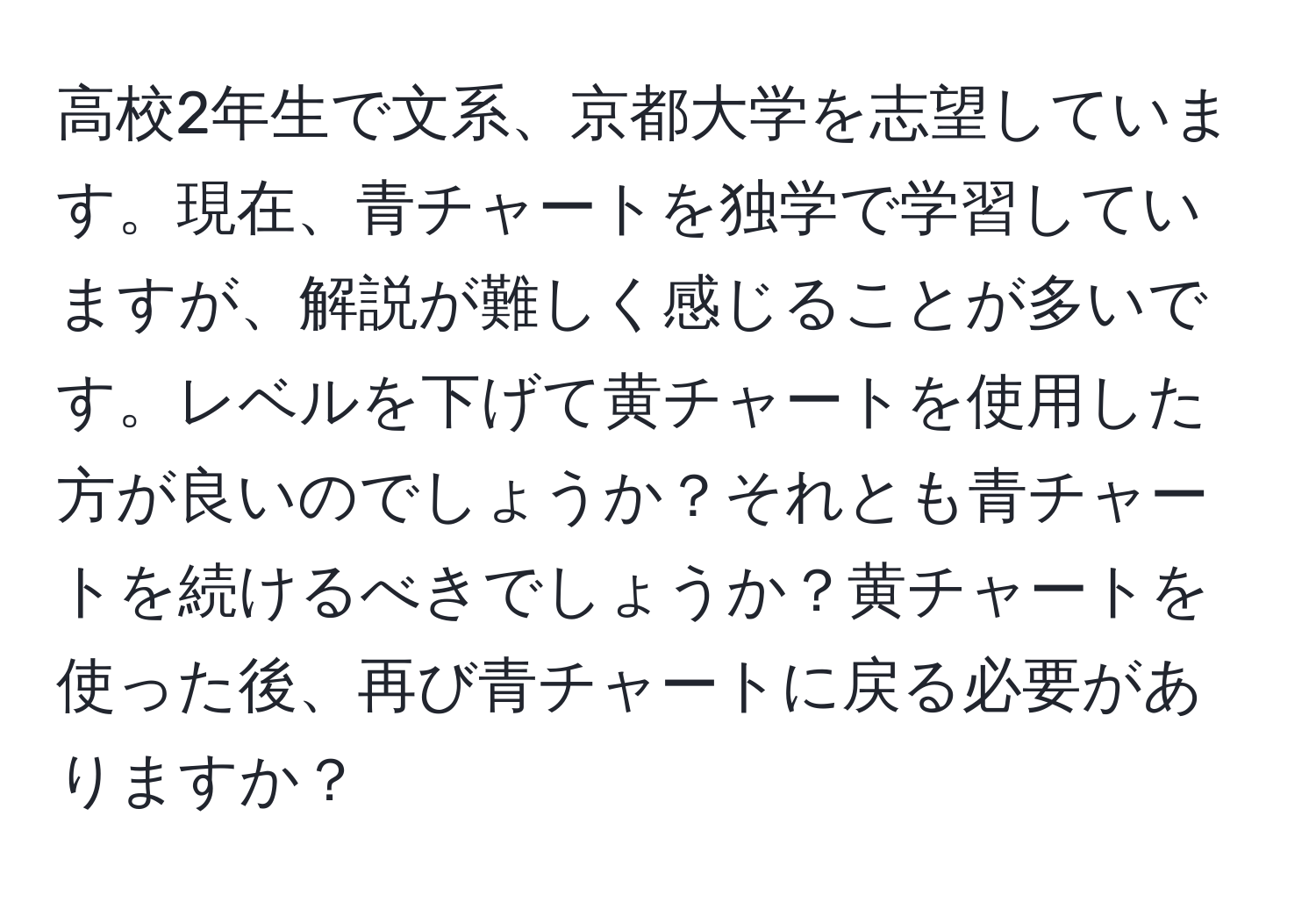 高校2年生で文系、京都大学を志望しています。現在、青チャートを独学で学習していますが、解説が難しく感じることが多いです。レベルを下げて黄チャートを使用した方が良いのでしょうか？それとも青チャートを続けるべきでしょうか？黄チャートを使った後、再び青チャートに戻る必要がありますか？