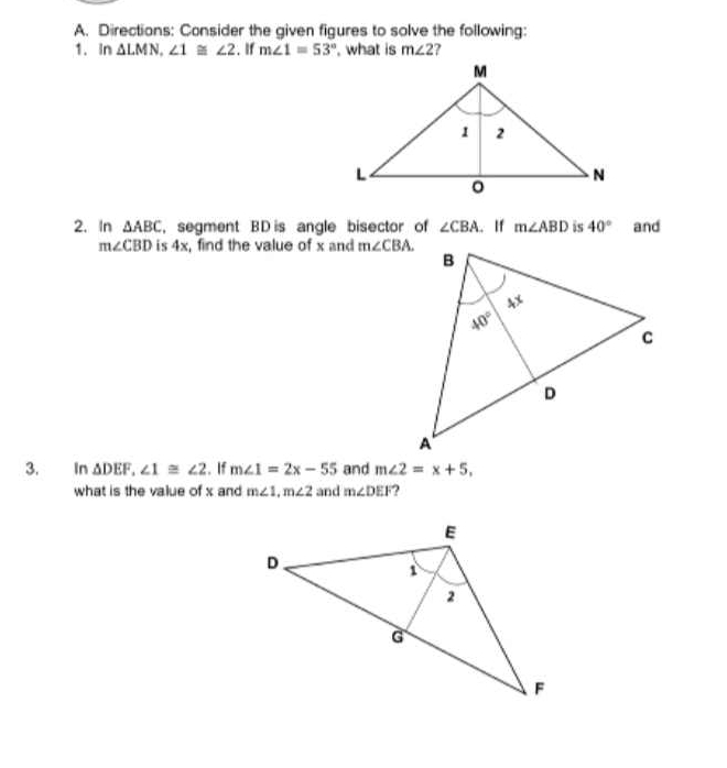 Directions: Consider the given figures to solve the following:
1. in △ LMN,∠ 1≌ ∠ 2. If m∠ 1=53° , what is m∠ 2 ?
2. In △ ABC , segment BD is angle bisector of ∠ CBA. If m∠ ABD is 40° and
m∠ CBD is 4x, find the value of x and m∠ CBA.
3. In △ DEF,∠ 1≌ ∠ 2. If m∠ 1=2x-55 and m∠ 2=x+5,
what is the value of x and m∠ 1,m∠ 2 and m∠ DEF