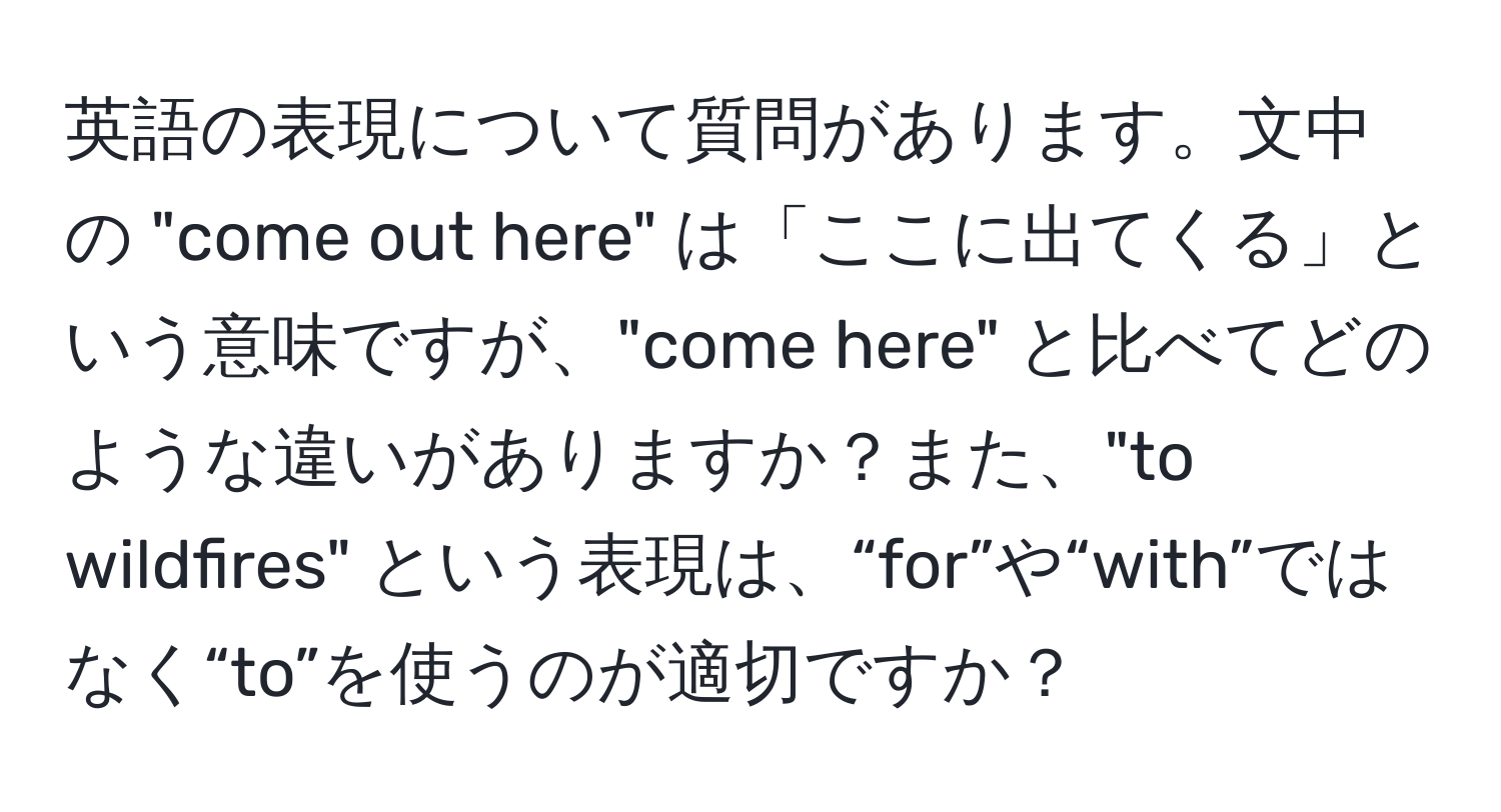 英語の表現について質問があります。文中の "come out here" は「ここに出てくる」という意味ですが、"come here" と比べてどのような違いがありますか？また、"to wildfires" という表現は、“for”や“with”ではなく“to”を使うのが適切ですか？