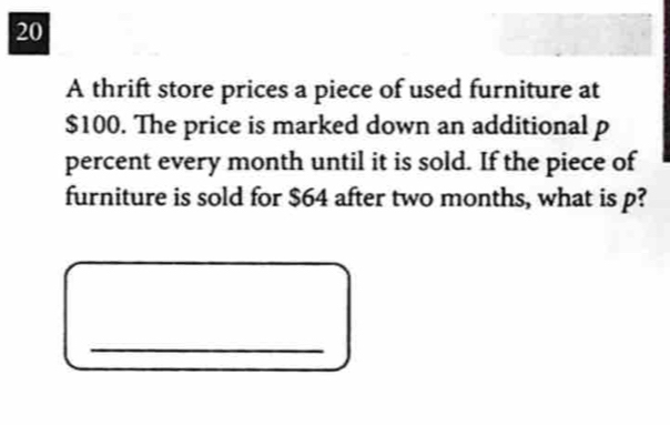 A thrift store prices a piece of used furniture at
$100. The price is marked down an additional p
percent every month until it is sold. If the piece of 
furniture is sold for $64 after two months, what is p? 
_