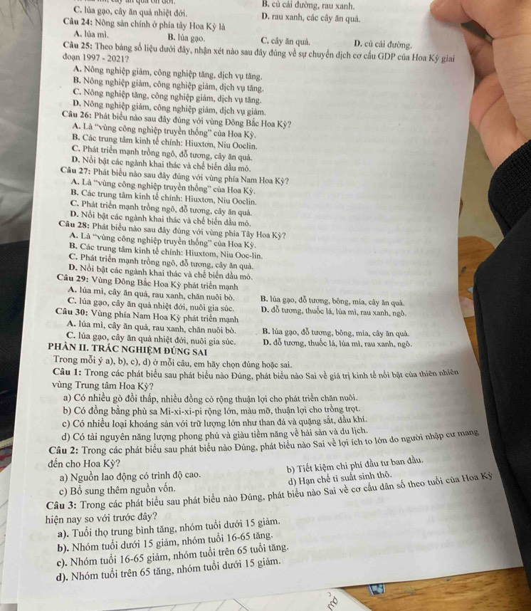 B. củ cải đường, rau xanh.
C. lủa gạo, cây ăn quả nhiệt đới. D. rau xanh, các cây ăn quả.
Câu 24: Nông sản chính ở phía tây Hoa Kỳ là
A. lúa mì. B. lúa gạo. C. cây ăn quả. D. củ cải đường.
Câu 25: Theo bảng số liệu dưới đây, nhận xét nào sau đây đúng về sự chuyển dịch cơ cấu GDP của Hoa Kỳ giai
đoạn 1997 - 2021?
A. Nông nghiệp giảm, công nghiệp tăng, dịch vụ tăng.
B. Nông nghiệp giảm, công nghiệp giảm, dịch vụ tăng.
C. Nông nghiệp tăng, công nghiệp giảm, dịch vụ tăng.
D. Nông nghiệp giảm, công nghiệp giảm, dịch vụ giảm.
Câu 26: Phát biểu nào sau đây đủng với vùng Đông Bắc Hoa Kỳ?
A. Là “vùng công nghiệp truyền thống” của Hoa Kỳ.
B. Các trung tâm kinh tế chính: Hiuxtơn, Niu Ooclin.
C. Phát triển mạnh trồng ngô, đỗ tương, cây ăn quả.
D. Nổi bật các ngành khai thác và chế biển đầu mỏ.
Câu 27: Phát biểu nào sau đây đủng với vùng phía Nam Hoa Kỳ?
A. Là “vùng công nghiệp truyền thống” của Hoa Kỳ.
B. Các trung tâm kinh tế chính: Hiuxtơn, Niu Ooclin.
C. Phát triển mạnh trồng ngô, đỗ tương, cây ăn quả.
D. Nổi bật các ngành khai thác và chế biến dầu mỏ.
Cầu 28: Phát biểu nào sau đây đủng với vùng phía Tây Hoa Kỳ?
A. Là “vùng công nghiệp truyền thống” của Hoa Kỳ.
B. Các trung tâm kinh tế chính: Hiuxtom, Niu Ooc-lin.
C. Phát triển mạnh trồng ngô, đỗ tương, cây ăn quả.
D. Nổi bật các ngành khai thác và chế biến dầu mỏ.
Câu 29: Vùng Đông Bắc Hoa Kỳ phát triển mạnh
A, lủa mì, cây ăn quả, rau xanh, chăn nuôi bò. B. lủa gạo, đỗ tương, bông, mía, cây ăn quả.
C. lủa gạo, cây ăn quả nhiệt đới, nuôi gia súc. D. đỗ tương, thuốc lá, lúa mì, rau xanh, ngô.
Câu 30: Vùng phía Nam Hoa Kỳ phát triển mạnh
A. lúa mì, cây ăn quả, rau xanh, chăn nuôi bò. B. lúa gạo, đỗ tương, bông, mia, cây ăn quả.
C. lúa gạo, cây ăn quả nhiệt đới, nuôi gia súc. D. đỗ tương, thuốc lá, lủa mì, rau xanh, ngô.
phÀN II. TRÁC nGHIệM đÚnG sai
Trong mỗi ý a), b), c), d) ở mỗi câu, em hãy chọn đúng hoặc sai.
Câu 1: Trong các phát biểu sau phát biểu nào Đúng, phát biểu nào Sai về giá trị kinh tế nổi bật của thiên nhiên
vùng Trung tâm Hoa Kỳ?
a) Có nhiều gò đồi thấp, nhiều đồng cỏ rộng thuận lợi cho phát triển chăn nuôi.
b) Có đồng bằng phù sa Mi-xi-xi-pi rộng lớn, màu mỡ, thuận lợi cho trồng trọt.
c) Có nhiều loại khoáng sản với trữ lượng lớn như than đá và quặng sắt, dầu khí.
d) Có tài nguyên năng lượng phong phú và giàu tiềm năng về hải sản và du lịch.
Câu 2: Trong các phát biểu sau phát biểu nào Đúng, phát biểu nào Sai về lợi ích to lớn do người nhập cư mang
đến cho Hoa Kỳ?
a) Nguồn lao động có trình độ cao. b) Tiết kiệm chi phí đầu tư ban đầu.
d) Hạn chế tỉ suất sinh thô,
Câu 3: Trong các phát biểu sau phát biểu nào Đúng, phát biểu nào Sai về cơ cầu dân số theo tuổi của Hoa Kỳ c) Bổ sung thêm nguồn vốn.
hiện nay so với trước đây?
a). Tuổi thọ trung bình tăng, nhóm tuổi dưới 15 giảm.
b). Nhóm tuổi dưới 15 giảm, nhóm tuổi 16-65 tăng.
c). Nhóm tuổi 16-65 giảm, nhóm tuổi trên 65 tuổi tăng.
d). Nhóm tuổi trên 65 tăng, nhóm tuổi dưới 15 giảm.