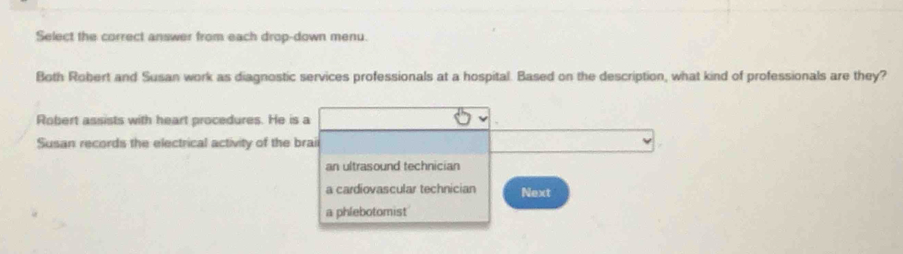 Select the correct answer from each drop-down menu.
Both Robert and Susan work as diagnostic services professionals at a hospital. Based on the description, what kind of professionals are they?
Robert assists with heart procedures. He is a
Susan records the electrical activity of the braii
an ultrasound technician
a cardiovascular technician Next
a phlebotomist