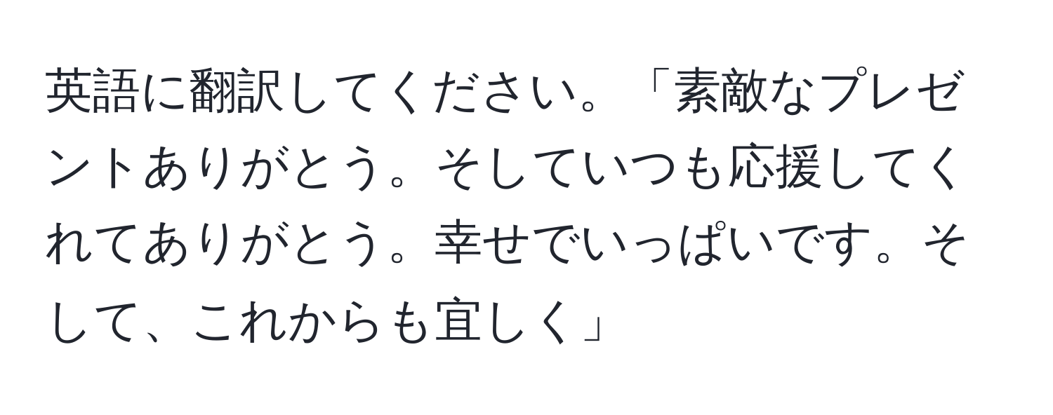 英語に翻訳してください。「素敵なプレゼントありがとう。そしていつも応援してくれてありがとう。幸せでいっぱいです。そして、これからも宜しく」