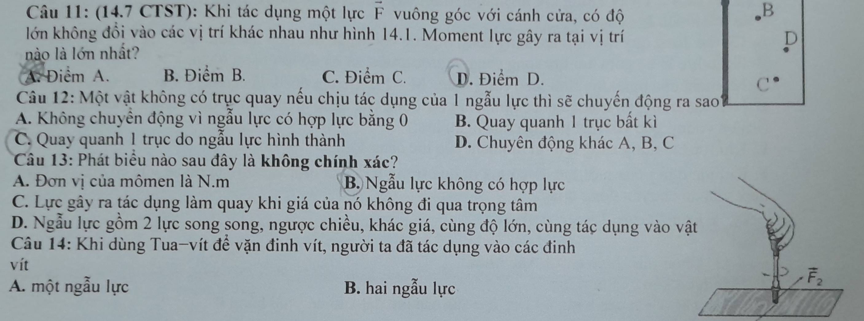 (14.7 CTST): Khi tác dụng một lực F vuông góc với cánh cửa, có độ B
lớn không đổi vào các vị trí khác nhau như hình 14.1. Moment lực gây ra tại vị trí D
nào là lớn nhất?
A. Điểm A. B. Điểm B. C. Điểm C. D. Điểm D.
C
Câu 12: Một vật không có trục quay nếu chịu tác dụng của 1 ngẫu lực thì sẽ chuyến động ra sao
A. Không chuyển động vì ngẫu lực có hợp lực bằng 0 B. Quay quanh 1 trục bất kì
C. Quay quanh 1 trục do ngẫu lực hình thành D. Chuyên động khác A, B, C
Câu 13: Phát biểu nào sau đây là không chính xác?
A. Đơn vị của mômen là N.m B Ngẫu lực không có hợp lực
C. Lực gây ra tác dụng làm quay khi giá của nó không đi qua trọng tâm
D. Ngẫu lực gồm 2 lực song song, ngược chiều, khác giá, cùng độ lớn, cùng tác dụng vào v
Câu 14: Khi dùng Tua-vít để vặn đinh vít, người ta đã tác dụng vào các đinh
vít
A. một ngẫu lực B. hai ngẫu lực