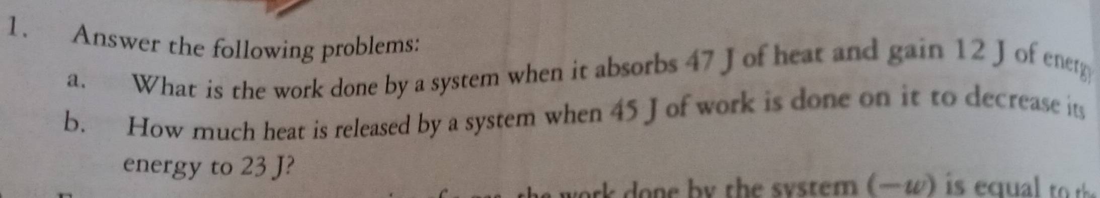 Answer the following problems: 
a. What is the work done by a system when it absorbs 47 Jof heat and gain 12 Jof energ 
b. How much heat is released by a system when 45 J of work is done on it to decrease its 
energy to 23 J?