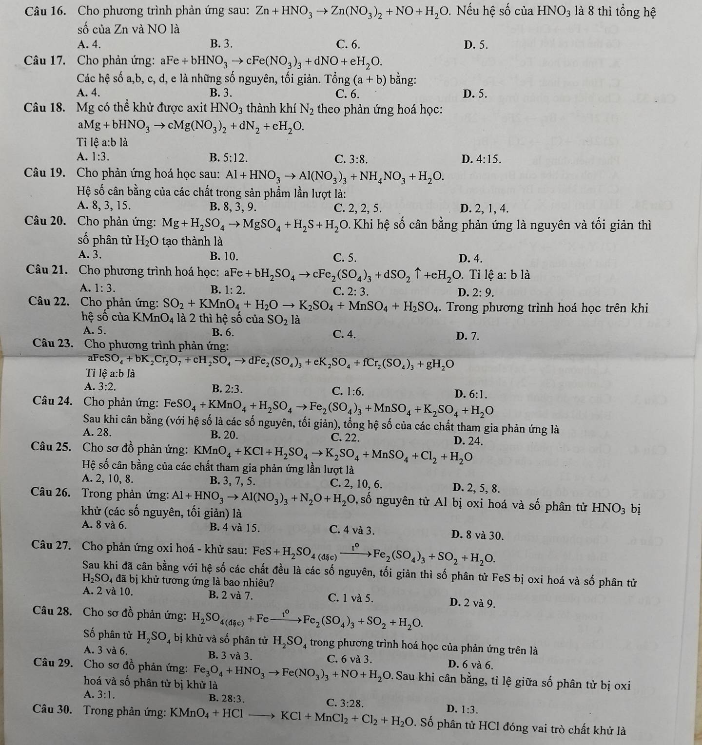 Cho phương trình phản ứng sau: Zn+HNO_3to Zn(NO_3)_2+NO+H_2O. Nếu hệ số của HNO_3 là 8 thì tổng hệ
số của Zn và NO là
A. 4. B. 3. C. 6. D. 5.
Câu 17. Cho phản ứng: aFe+bHNO_3to cFe(NO_3)_3+dNO+eH_2O.
Các hệ số a,b, c, d, e là những số nguyên, tối giản. Tong(a+b) bằng:
A. 4. B. 3. C. 6. D. 5.
Câu 18. Mg có thể khử được axit HNO_3 thành khí N_2 theo phản ứng hoá học:
aMg+bHNO_3to cMg(NO_3)_2+dN_2+eH_2O.
Ti lệ a:b là
A. 1:3. B. 5:12. C. 3:8. D. 4:15.
Câu 19. Cho phản ứng hoá học sau: Al+HNO_3to Al(NO_3)_3+NH_4NO_3+H_2O.
Hệ số cân bằng của các chất trong sản phẩm lần lượt là:
A. 8, 3, 15. B. 8, 3, 9. C. 2, 2, 5. D. 2, 1, 4.
Câu 20. Cho phản ứng: Mg+H_2SO_4to MgSO_4+H_2S+H_2O 0. Khi hệ số cân bằng phản ứng là nguyên và tối giản thì
số phân tử H_2O tạo thành là
A. 3. B. 10. C. 5. D. 4.
Câu 21. Cho phương trình hoá học: aFe Fe+bH_2SO_4to cFe_2(SO_4)_3+dSO_2uparrow +eH_2O. Tỉ lệ a: b là
A. 1:3. B. 1:2. C. 2: 3. D. 2:9.
Câu 22. Cho phản ứng: SO_2+KMnO_4+H_2Oto K_2SO_4+MnSO_4+H_2SO_4. Trong phương trình hoá học trên khi
hệ số của K _ M_ _4O_4 là 2 thì hệ số cuaSO_2la
A. 5. B. 6.
C. 4. D. 7.
Câu 23. Cho phương trình phản ứng:
a FeSO_4+bK_2Cr_2O_7+cH_2SO_4to dFe_2(SO_4)_3+eK_2SO_4+fCr_2(SO_4)_3+gH_2O
Tỉ lệ a:b là
A. 3:2. B. 2:3. C. 1:6. D. 6:1.
Câu 24. Cho phản ứng: FeSO_4+KMnO_4+H_2SO_4to Fe_2(SO_4)_3+MnSO_4+K_2SO_4+H_2O
Sau khi cân bằng (với hệ số là các số nguyên, tối giản), tổng hệ số của các chất tham gia phản ứng là
A. 28. B. 20. C. 22. D. 24.
Câu 25. Cho sơ đồ phản ứng: KMnO_4+KCl+H_2SO_4to K_2SO_4+MnSO_4+Cl_2+H_2O
Hệ số cân bằng của các chất tham gia phản ứng lần lượt là
A. 2, 10, 8. B. 3, 7, 5. C. 2, 10, 6. D. 2, 5, 8.
Câu 26. Trong phản ứng: Al+HNO_3to Al(NO_3)_3+N_2O+H_2O 0, số nguyên tử Al bị oxi hoá và số phân tử HNO_3 bị
khử (các số nguyên, tối giản) là
A. 8 và 6. B. 4 và 15. C. 4 và 3. D. 8 và 30.
Câu 27. Cho phản ứng oxi hoá - khử sau: FeS+H_2SO_4(dic)xrightarrow t^0Fe_2(SO_4)_3+SO_2+H_2O.
Sau khi đã cân bằng với hệ số các chất đều là các số nguyên, tối giản thì số phân tử FeS bị oxi hoá và số phân tử
H_2SO_4 đã bị khử tương ứng là bao nhiêu?
A. 2 và 10. B. 2 và 7. C. 1 và 5. D. 2 và 9.
Câu 28. Cho sơ đồ phản ứng: H_2SO_4(dic)+Fexrightarrow t^0Fe_2(SO_4)_3+SO_2+H_2O.
Số phân tử H_2SO_4 bị khử và số phân tử H_2SO_4 trong phương trình hoá học của phản ứng trên là
A. 3 và 6. B. 3 và 3. C. 6 và 3. D. 6 và 6.
Câu 29. Cho sơ đồ phản ứng: Fe_3O_4+HNO_3to Fe(NO_3)_3+NO+H_2O. Sau khi cân bằng, tỉ lệ giữa số phân tử bị oxi
hoá và số phân tử bị khử là
A. 3:1. B. 28:3. C. 3:28.
D. 1:3.
Câu 30. Trong phản ứng: KMnO_4+HClto KCl+MnCl_2+Cl_2+H_2O. Số phân tử HCl đóng vai trò chất khử là