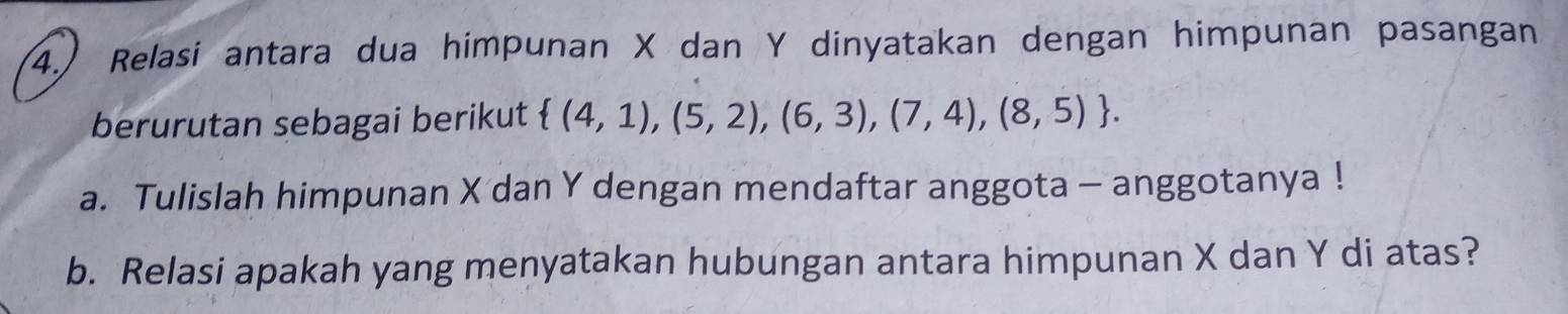 4.) Relasi antara dua himpunan X dan Y dinyatakan dengan himpunan pasangan 
berurutan sebagai berikut  (4,1),(5,2),(6,3),(7,4),(8,5). 
a. Tulislah himpunan X dan Y dengan mendaftar anggota - anggotanya ! 
b. Relasi apakah yang menyatakan hubungan antara himpunan X dan Y di atas?