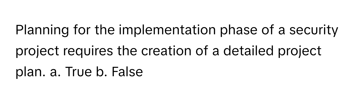 Planning for the implementation phase of a security project requires the creation of a detailed project plan.  a. True b. False